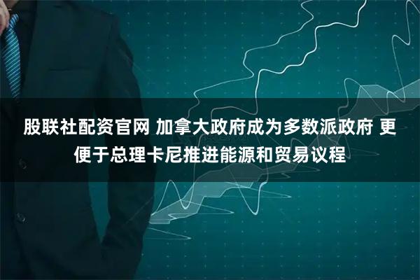 股联社配资官网 加拿大政府成为多数派政府 更便于总理卡尼推进能源和贸易议程