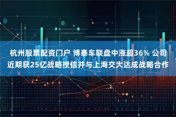 杭州股票配资门户 博泰车联盘中涨超36% 公司近期获25亿战略授信并与上海交大达成战略合作