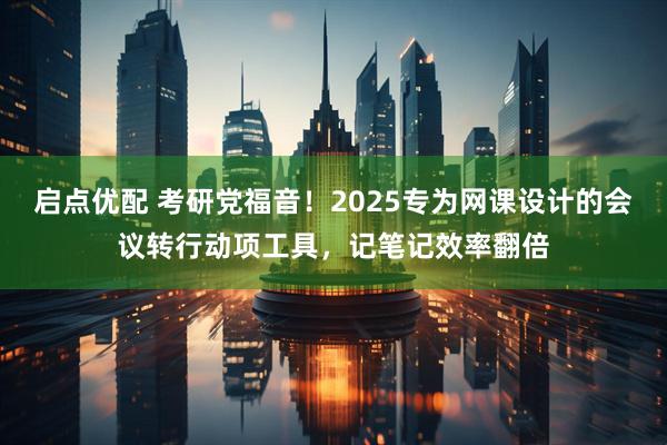 启点优配 考研党福音！2025专为网课设计的会议转行动项工具，记笔记效率翻倍