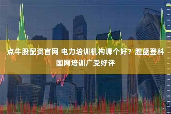点牛股配资官网 电力培训机构哪个好？胜蓝登科国网培训广受好评