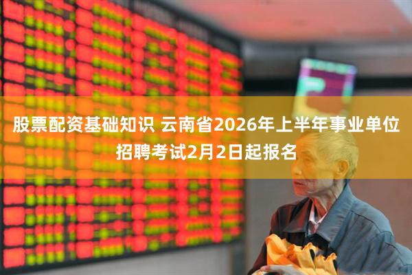 股票配资基础知识 云南省2026年上半年事业单位招聘考试2月2日起报名
