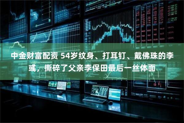 中金财富配资 54岁纹身、打耳钉、戴佛珠的李彧，撕碎了父亲李保田最后一丝体面
