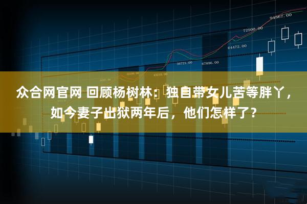 众合网官网 回顾杨树林：独自带女儿苦等胖丫，如今妻子出狱两年后，他们怎样了？