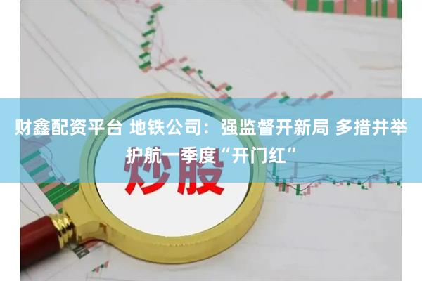 财鑫配资平台 地铁公司：强监督开新局 多措并举护航一季度“开门红”