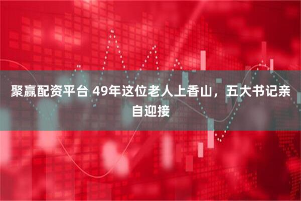 聚赢配资平台 49年这位老人上香山，五大书记亲自迎接