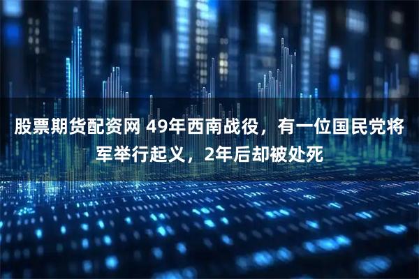 股票期货配资网 49年西南战役，有一位国民党将军举行起义，2年后却被处死