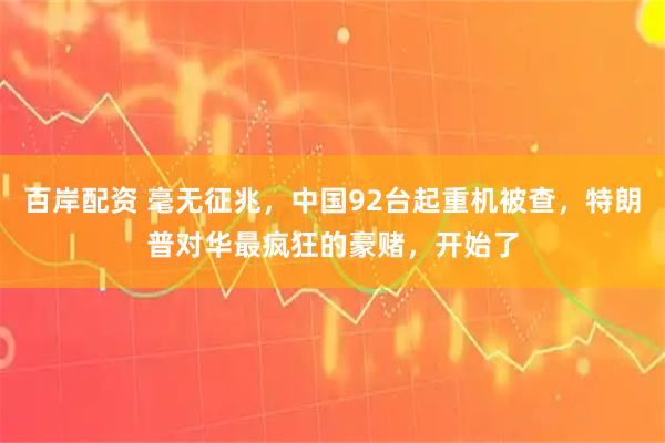 百岸配资 毫无征兆，中国92台起重机被查，特朗普对华最疯狂的豪赌，开始了