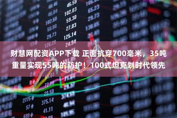 财慧网配资APP下载 正面抗穿700毫米，35吨重量实现55吨的防护！100式坦克划时代领先