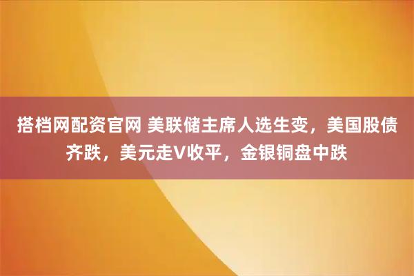 搭档网配资官网 美联储主席人选生变，美国股债齐跌，美元走V收平，金银铜盘中跌