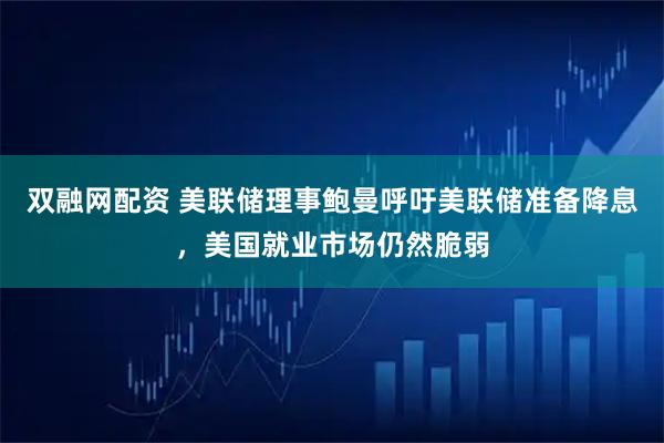 双融网配资 美联储理事鲍曼呼吁美联储准备降息，美国就业市场仍然脆弱