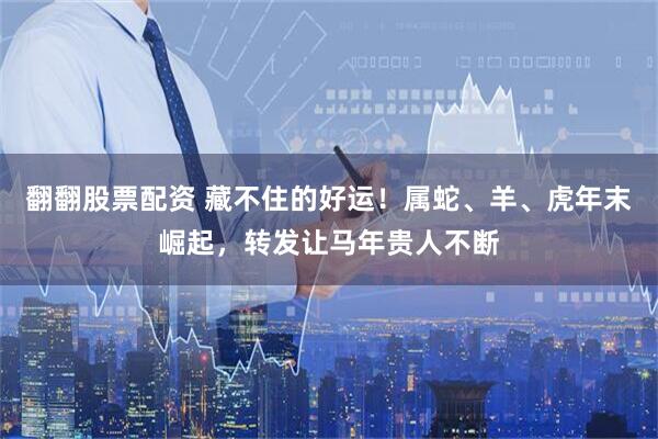翻翻股票配资 藏不住的好运！属蛇、羊、虎年末崛起，转发让马年贵人不断