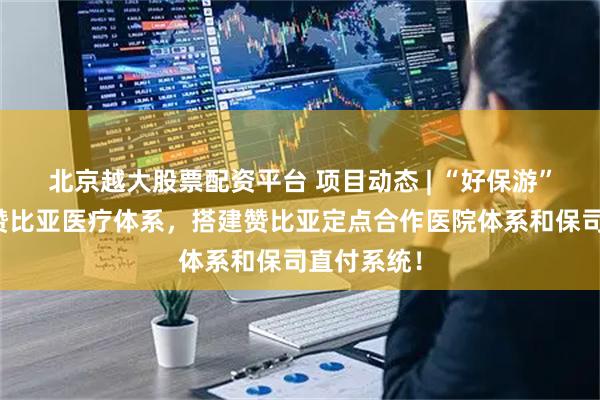 北京越大股票配资平台 项目动态 | “好保游”团队走访赞比亚医疗体系，搭建赞比亚定点合作医院体系和保司直付系统！