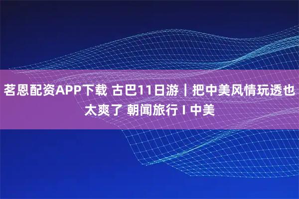 茗恩配资APP下载 古巴11日游｜把中美风情玩透也太爽了 朝闻旅行 I 中美