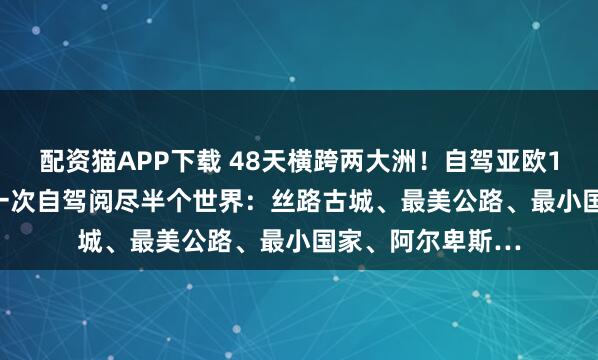 配资猫APP下载 48天横跨两大洲！自驾亚欧10国6.30出发，一次自驾阅尽半个世界：丝路古城、最美公路、最小国家、阿尔卑斯…