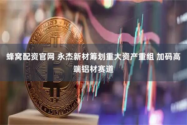 蜂窝配资官网 永杰新材筹划重大资产重组 加码高端铝材赛道