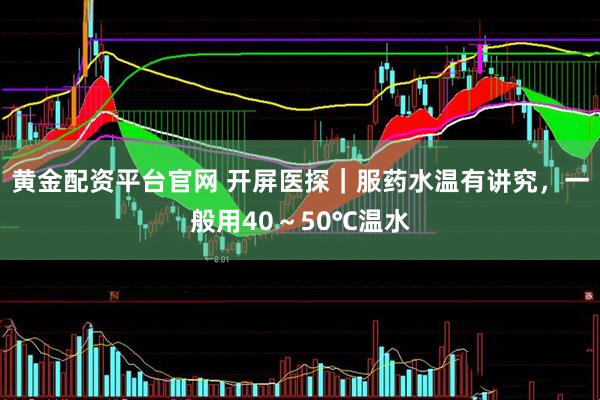 黄金配资平台官网 开屏医探｜服药水温有讲究，一般用40～50℃温水
