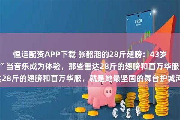 恒运配资APP下载 张韶涵的28斤翅膀：43岁女歌手的“视觉军备竞赛”当音乐成为体验，那些重达28斤的翅膀和百万华服，就是她最坚固的舞台护城河。