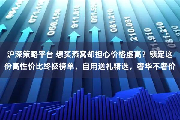 沪深策略平台 想买燕窝却担心价格虚高？锁定这份高性价比终极榜单，自用送礼精选，奢华不奢价