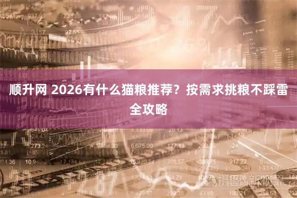 顺升网 2026有什么猫粮推荐？按需求挑粮不踩雷全攻略