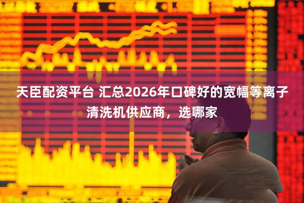 天臣配资平台 汇总2026年口碑好的宽幅等离子清洗机供应商，选哪家