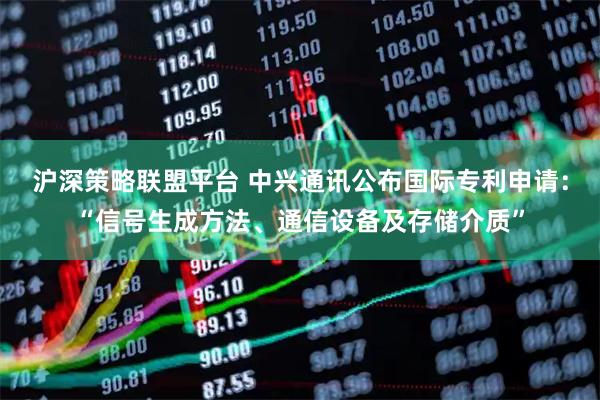沪深策略联盟平台 中兴通讯公布国际专利申请：“信号生成方法、通信设备及存储介质”