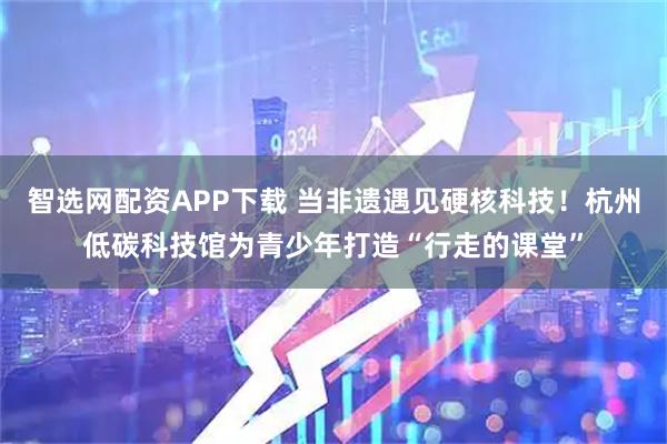 智选网配资APP下载 当非遗遇见硬核科技！杭州低碳科技馆为青少年打造“行走的课堂”
