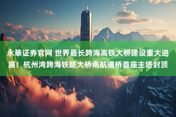 永華证券官网 世界最长跨海高铁大桥建设重大进展！杭州湾跨海铁路大桥南航道桥首座主塔封顶