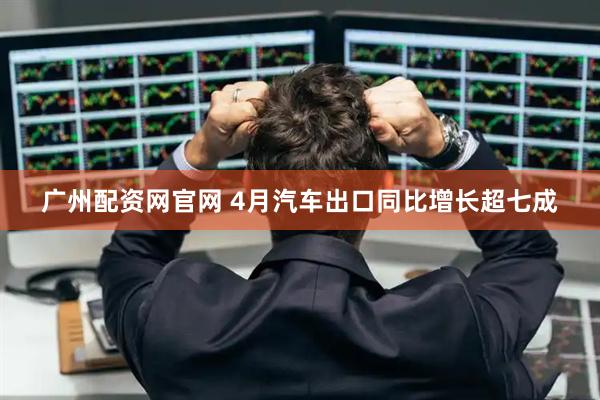 广州配资网官网 4月汽车出口同比增长超七成